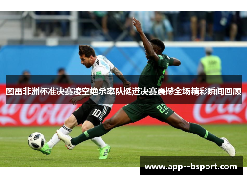 图雷非洲杯准决赛凌空绝杀率队挺进决赛震撼全场精彩瞬间回顾 图雷非洲杯准决赛凌空绝杀率队挺进决赛震撼全场精彩瞬间回顾