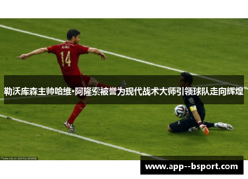 勒沃库森主帅哈维·阿隆索被誉为现代战术大师引领球队走向辉煌 勒沃库森主帅哈维·阿隆索被誉为现代战术大师引领球队走向辉煌
