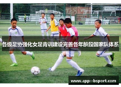 各级足协强化女足青训建设完善各年龄段国家队体系 各级足协强化女足青训建设完善各年龄段国家队体系
