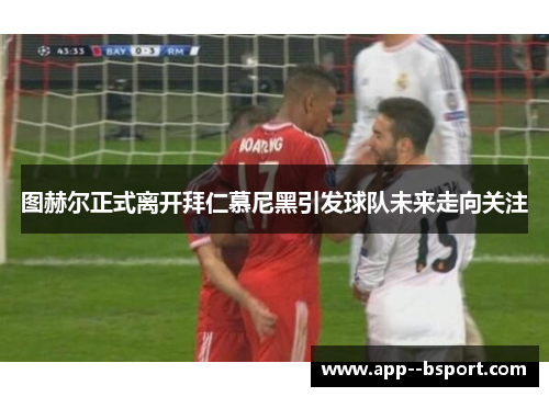 图赫尔正式离开拜仁慕尼黑引发球队未来走向关注