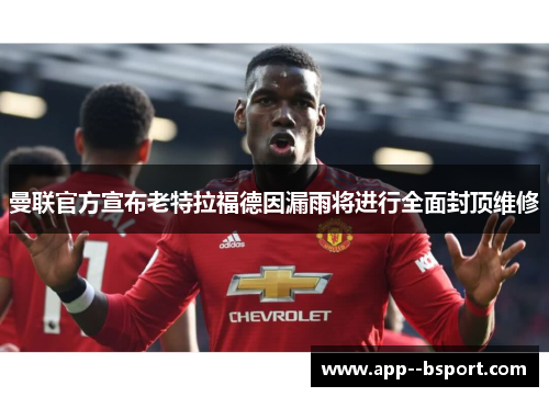 曼联官方宣布老特拉福德因漏雨将进行全面封顶维修