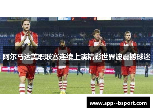 阿尔马达美职联赛连续上演精彩世界波震撼球迷